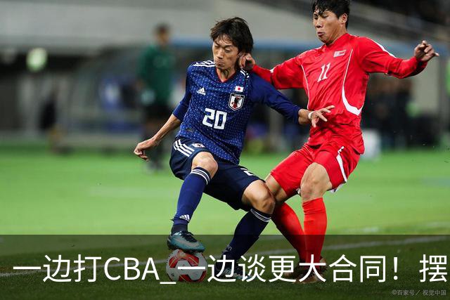 一边打CBA 一边谈更大合同！摆烂遭裁员 CBA应封杀他？